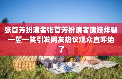 张首芳扮演者张首芳扮演者演技炸裂一颦一笑引发网友热议观众直呼绝了