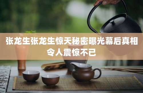 张龙生张龙生惊天秘密曝光幕后真相令人震惊不已