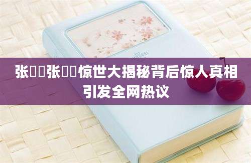 张祎祎张祎祎惊世大揭秘背后惊人真相引发全网热议