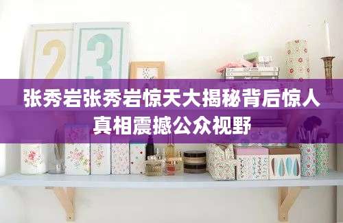 张秀岩张秀岩惊天大揭秘背后惊人真相震撼公众视野