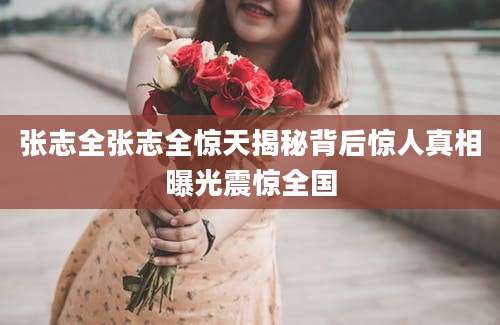 张志全张志全惊天揭秘背后惊人真相曝光震惊全国