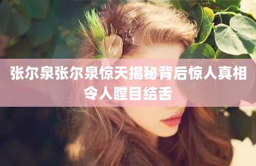 张尔泉张尔泉惊天揭秘背后惊人真相令人瞠目结舌