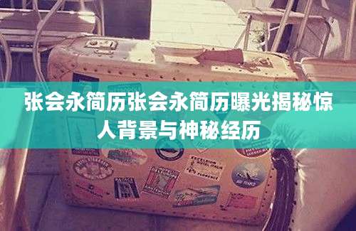张会永简历张会永简历曝光揭秘惊人背景与神秘经历