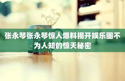 张永琴张永琴惊人爆料揭开娱乐圈不为人知的惊天秘密