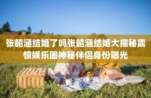 张韶涵结婚了吗张韶涵结婚大揭秘震惊娱乐圈神秘伴侣身份曝光