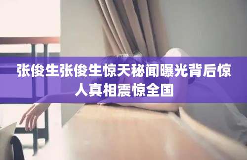 张俊生张俊生惊天秘闻曝光背后惊人真相震惊全国