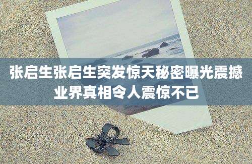 张启生张启生突发惊天秘密曝光震撼业界真相令人震惊不已