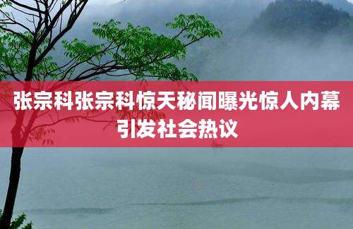 张宗科张宗科惊天秘闻曝光惊人内幕引发社会热议
