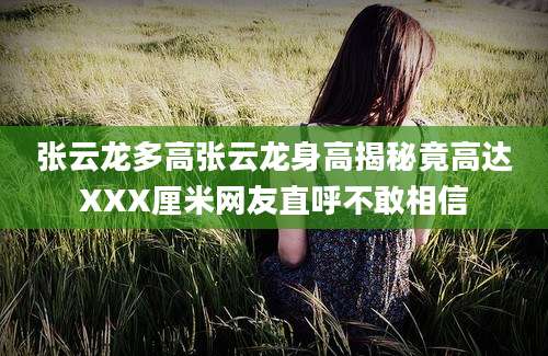 张云龙多高张云龙身高揭秘竟高达XXX厘米网友直呼不敢相信