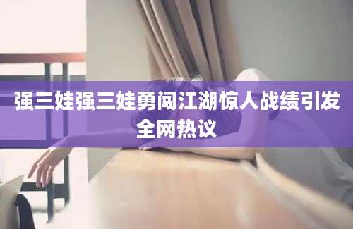 强三娃强三娃勇闯江湖惊人战绩引发全网热议