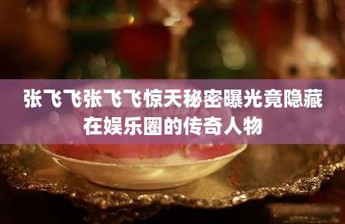 张飞飞张飞飞惊天秘密曝光竟隐藏在娱乐圈的传奇人物