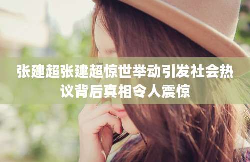 张建超张建超惊世举动引发社会热议背后真相令人震惊