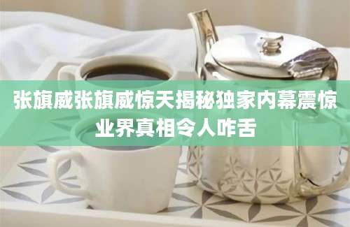 张旗威张旗威惊天揭秘独家内幕震惊业界真相令人咋舌