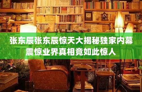 张东辰张东辰惊天大揭秘独家内幕震惊业界真相竟如此惊人