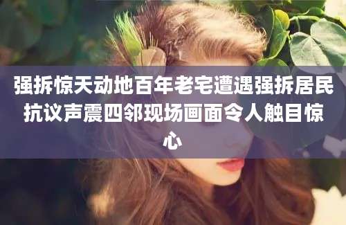 强拆惊天动地百年老宅遭遇强拆居民抗议声震四邻现场画面令人触目惊心