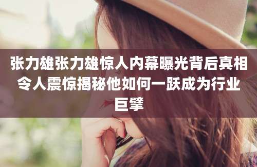 张力雄张力雄惊人内幕曝光背后真相令人震惊揭秘他如何一跃成为行业巨擘