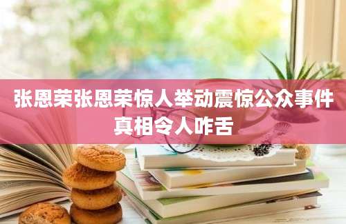 张恩荣张恩荣惊人举动震惊公众事件真相令人咋舌