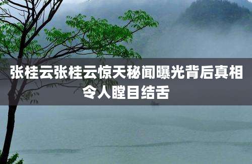 张桂云张桂云惊天秘闻曝光背后真相令人瞠目结舌