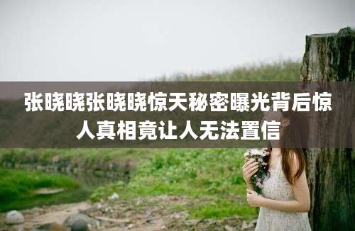 张晓晓张晓晓惊天秘密曝光背后惊人真相竟让人无法置信
