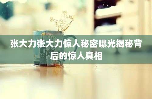 张大力张大力惊人秘密曝光揭秘背后的惊人真相