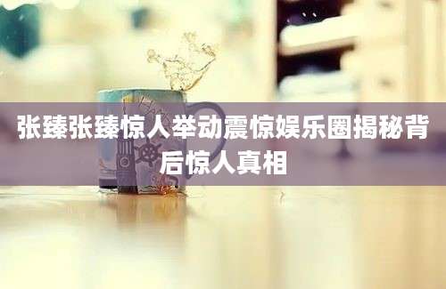 张臻张臻惊人举动震惊娱乐圈揭秘背后惊人真相