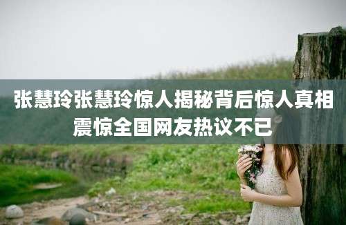 张慧玲张慧玲惊人揭秘背后惊人真相震惊全国网友热议不已
