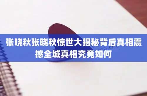 张晓秋张晓秋惊世大揭秘背后真相震撼全城真相究竟如何