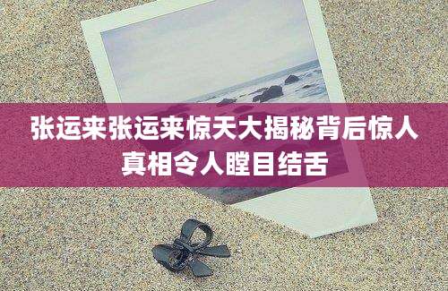 张运来张运来惊天大揭秘背后惊人真相令人瞠目结舌
