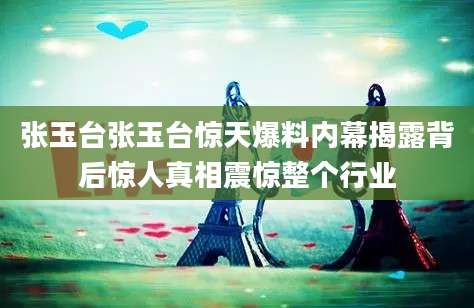 张玉台张玉台惊天爆料内幕揭露背后惊人真相震惊整个行业