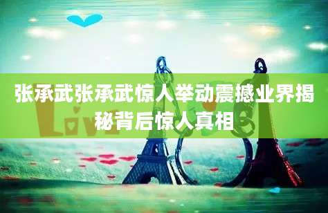 张承武张承武惊人举动震撼业界揭秘背后惊人真相