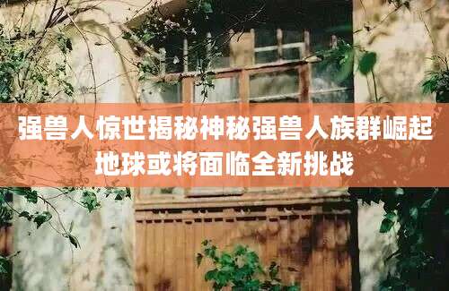 强兽人惊世揭秘神秘强兽人族群崛起地球或将面临全新挑战