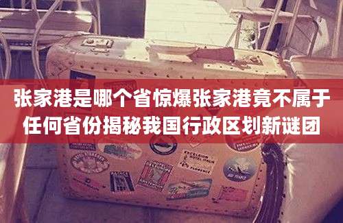 张家港是哪个省惊爆张家港竟不属于任何省份揭秘我国行政区划新谜团