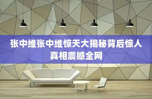 张中维张中维惊天大揭秘背后惊人真相震撼全网