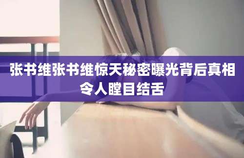 张书维张书维惊天秘密曝光背后真相令人瞠目结舌