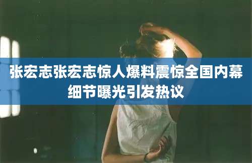 张宏志张宏志惊人爆料震惊全国内幕细节曝光引发热议