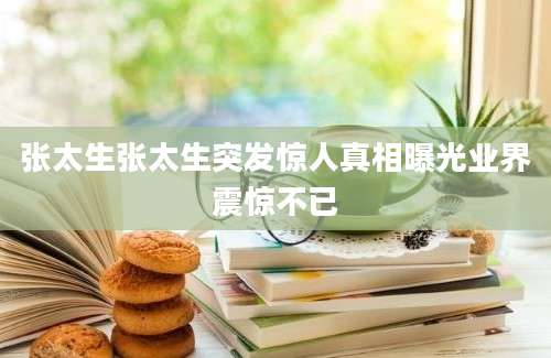张太生张太生突发惊人真相曝光业界震惊不已
