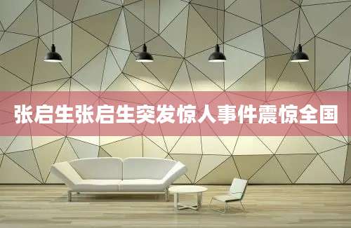 张启生张启生突发惊人事件震惊全国