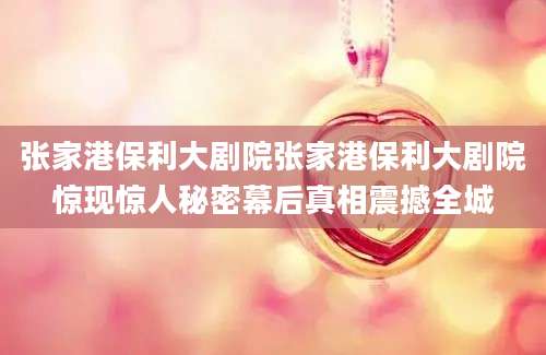 张家港保利大剧院张家港保利大剧院惊现惊人秘密幕后真相震撼全城