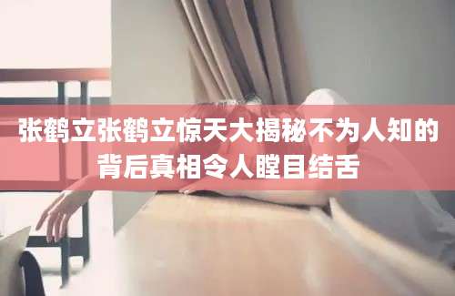 张鹤立张鹤立惊天大揭秘不为人知的背后真相令人瞠目结舌