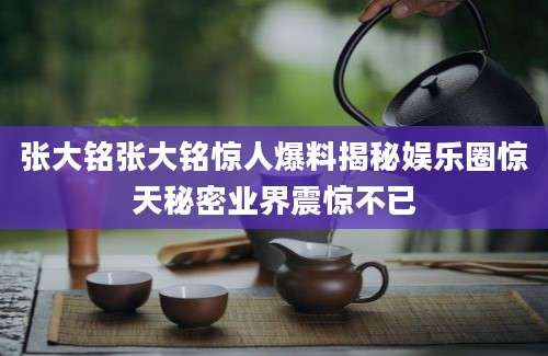 张大铭张大铭惊人爆料揭秘娱乐圈惊天秘密业界震惊不已