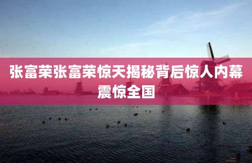 张富荣张富荣惊天揭秘背后惊人内幕震惊全国