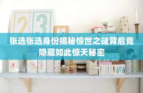 张选张选身份揭秘惊世之谜背后竟隐藏如此惊天秘密