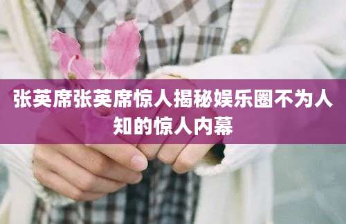 张英席张英席惊人揭秘娱乐圈不为人知的惊人内幕