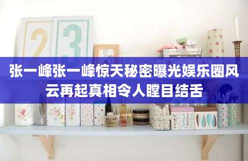 张一峰张一峰惊天秘密曝光娱乐圈风云再起真相令人瞠目结舌