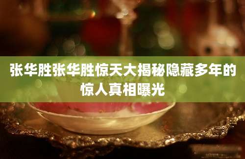 张华胜张华胜惊天大揭秘隐藏多年的惊人真相曝光