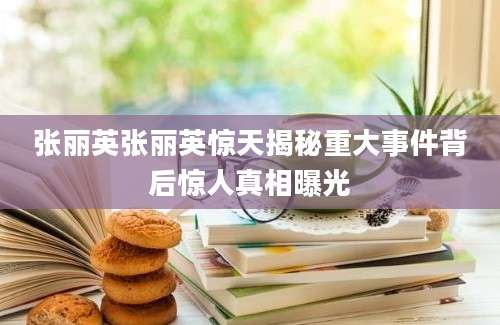 张丽英张丽英惊天揭秘重大事件背后惊人真相曝光