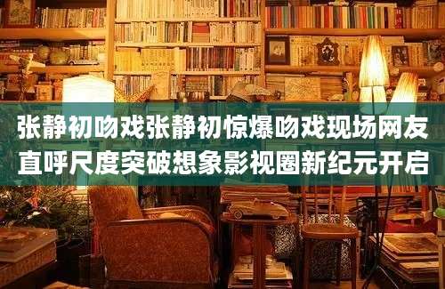 张静初吻戏张静初惊爆吻戏现场网友直呼尺度突破想象影视圈新纪元开启