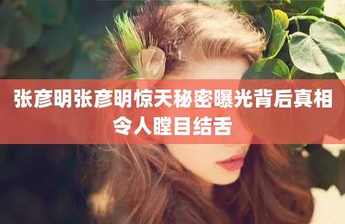 张彦明张彦明惊天秘密曝光背后真相令人瞠目结舌