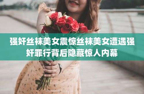 强奸丝袜美女震惊丝袜美女遭遇强奸罪行背后隐藏惊人内幕