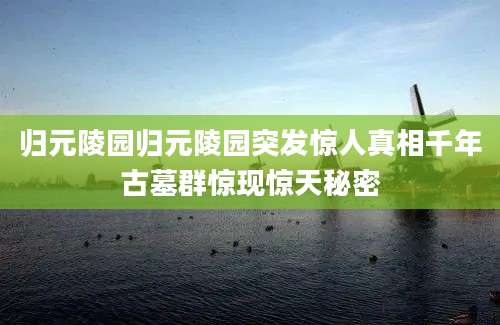 归元陵园归元陵园突发惊人真相千年古墓群惊现惊天秘密